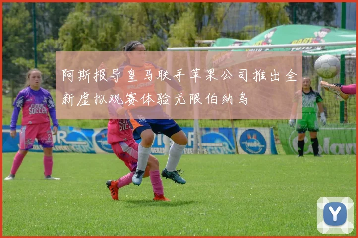 阿斯报导皇马联手苹果公司推出全新虚拟观赛体验无限伯纳乌
