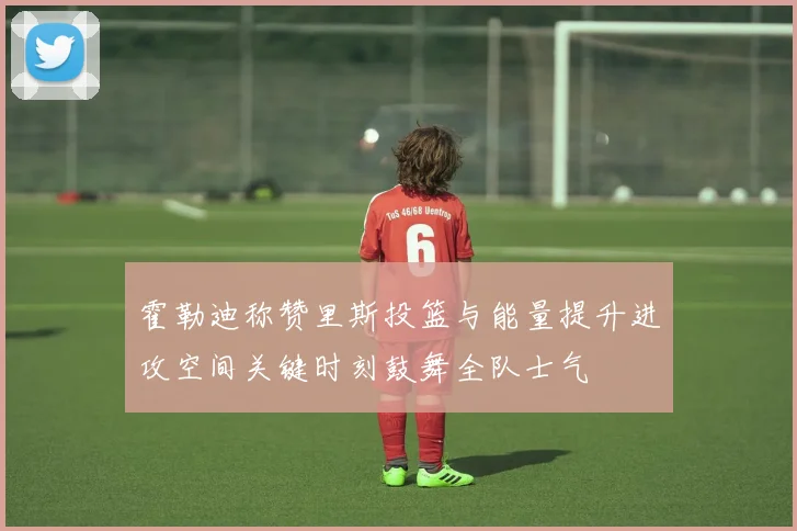 霍勒迪称赞里斯投篮与能量提升进攻空间关键时刻鼓舞全队士气