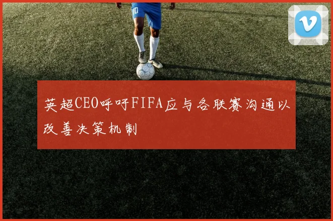 英超CEO呼吁FIFA应与各联赛沟通以改善决策机制