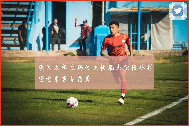 明天太阳主场对决快船杰伦格林有望迎来赛季首秀