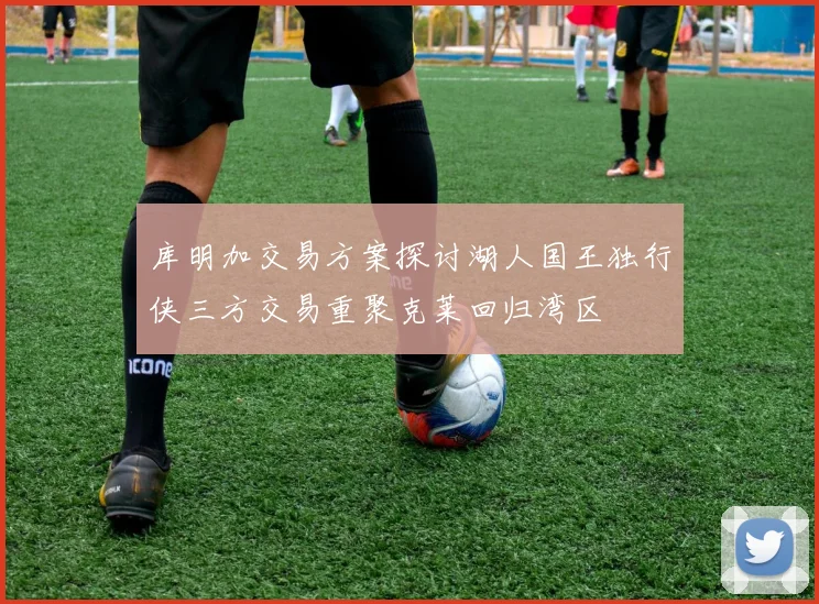 库明加交易方案探讨湖人国王独行侠三方交易重聚克莱回归湾区