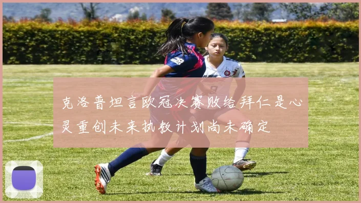 克洛普坦言欧冠决赛败给拜仁是心灵重创未来执教计划尚未确定