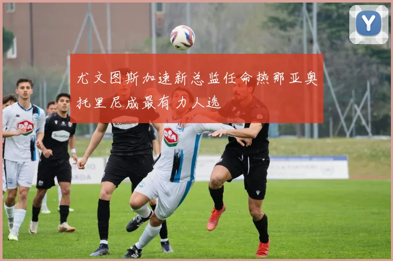 尤文图斯加速新总监任命热那亚奥托里尼成最有力人选
