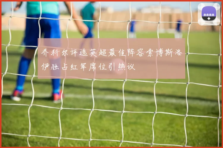 乔科尔评选英超最佳阵容索博斯洛伊独占红军席位引热议