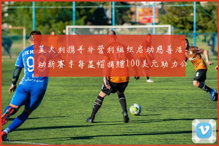 莱夫利携手非营利组织启动慈善活动新赛季每盖帽捐赠100美元助力公益