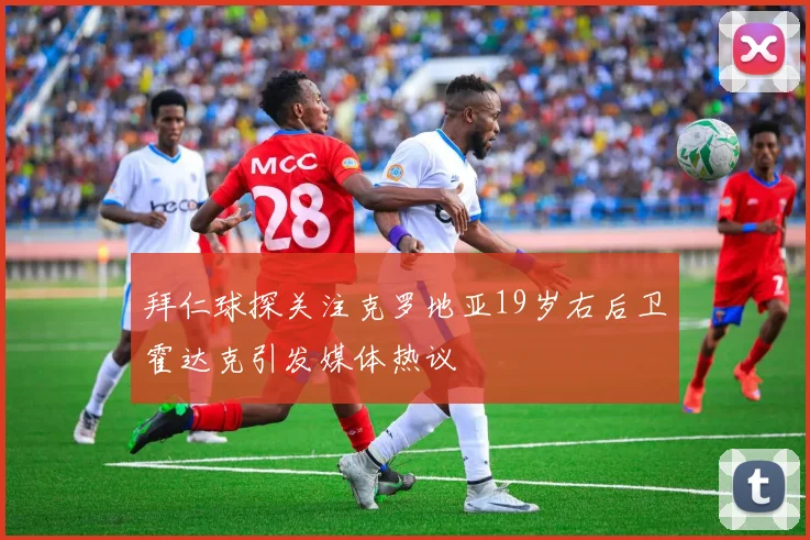 拜仁球探关注克罗地亚19岁右后卫霍达克引发媒体热议