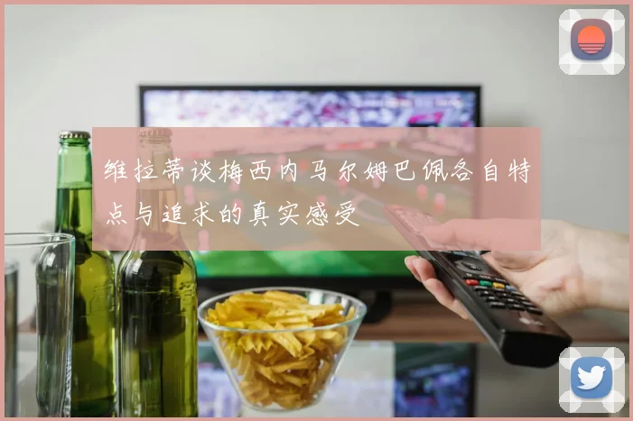 维拉蒂谈梅西内马尔姆巴佩各自特点与追求的真实感受