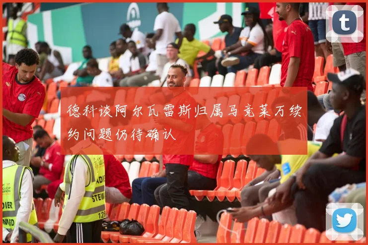 德科谈阿尔瓦雷斯归属马竞莱万续约问题仍待确认