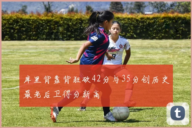 库里背靠背狂砍42分与35分创历史最老后卫得分新高