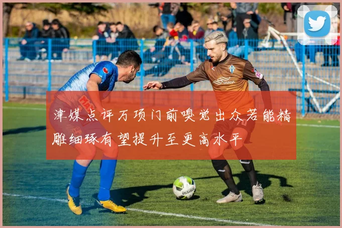 津媒点评万项门前嗅觉出众若能精雕细琢有望提升至更高水平
