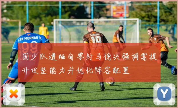 国少队遭缅甸零封马德兴强调需提升攻坚能力并优化阵容配置