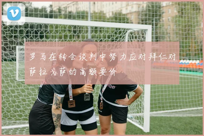 罗马在转会谈判中努力应对拜仁对萨拉戈萨的高额要价