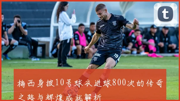 梅西身披10号球衣进球800次的传奇之路与辉煌成就解析