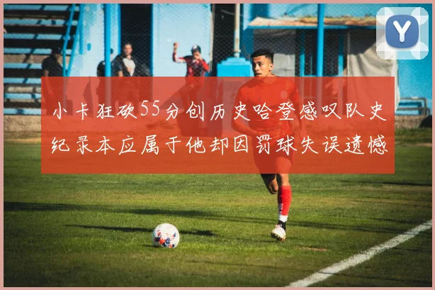 小卡狂砍55分创历史哈登感叹队史纪录本应属于他却因罚球失误遗憾错失