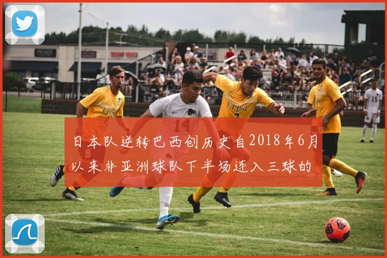 日本队逆转巴西创历史自2018年6月以来非亚洲球队下半场连入三球的壮举