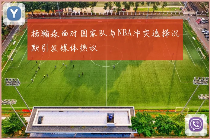 杨瀚森面对国家队与NBA冲突选择沉默引发媒体热议