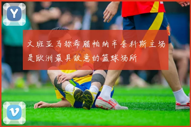 文班亚马称希腊帕纳辛奈科斯主场是欧洲最具敌意的篮球场所
