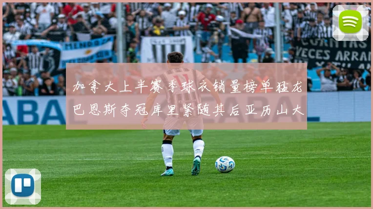 加拿大上半赛季球衣销量榜单猛龙巴恩斯夺冠库里紧随其后亚历山大位列第五