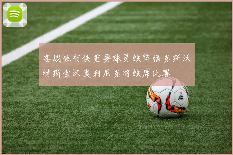 客战独行侠重要球员缺阵福克斯沃特斯索汉奥利尼克将缺席比赛