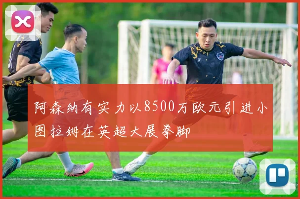 阿森纳有实力以8500万欧元引进小图拉姆在英超大展拳脚