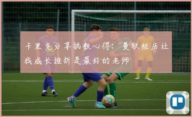 卡里克分享执教心得：曼联经历让我成长挫折是最好的老师