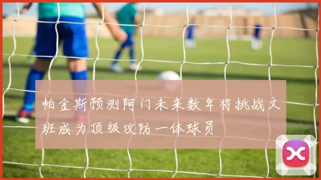 帕金斯预测阿门未来数年将挑战文班成为顶级攻防一体球员