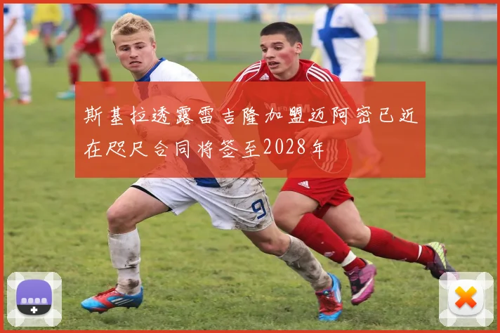 斯基拉透露雷吉隆加盟迈阿密已近在咫尺合同将签至2028年