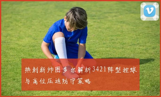 热刺新帅图多尔解析3421阵型控球与高位压迫防守策略