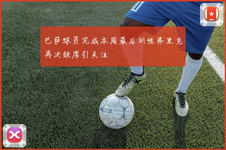 巴萨球员完成本周最后训练弗里克再次缺席引关注