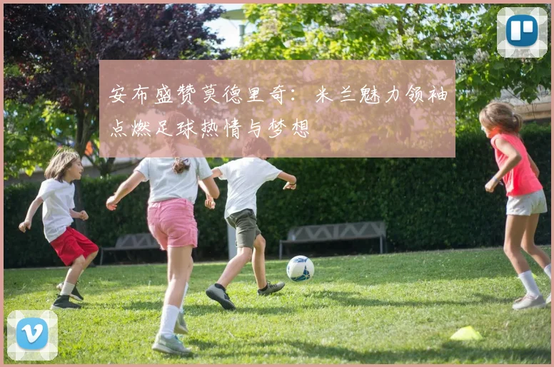安布盛赞莫德里奇：米兰魅力领袖点燃足球热情与梦想