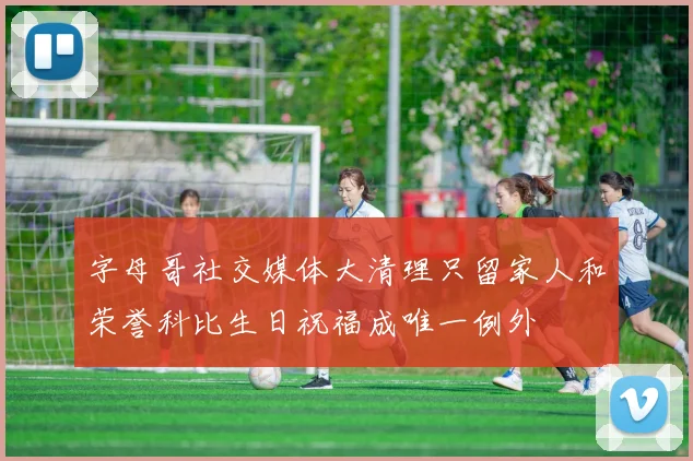 字母哥社交媒体大清理只留家人和荣誉科比生日祝福成唯一例外