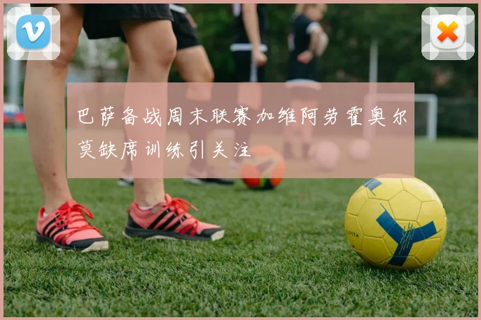 巴萨备战周末联赛加维阿劳霍奥尔莫缺席训练引关注