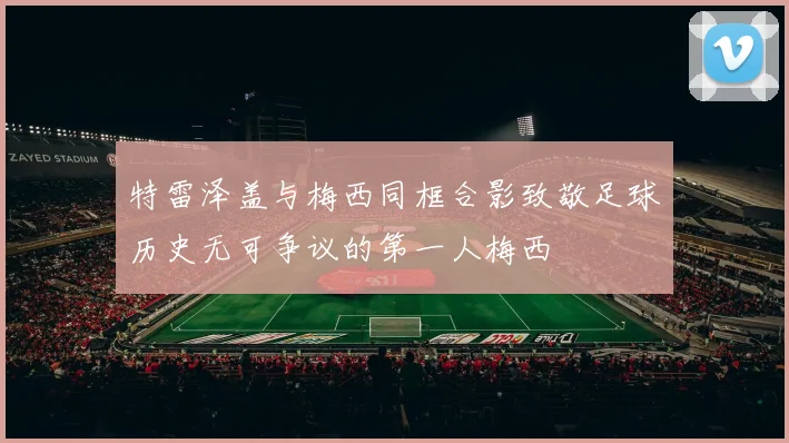 特雷泽盖与梅西同框合影致敬足球历史无可争议的第一人梅西