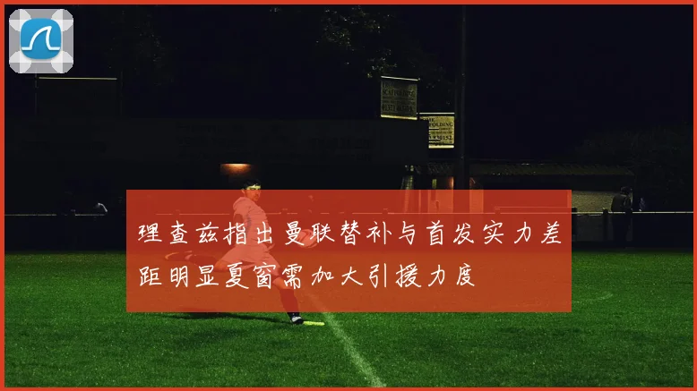 理查兹指出曼联替补与首发实力差距明显夏窗需加大引援力度