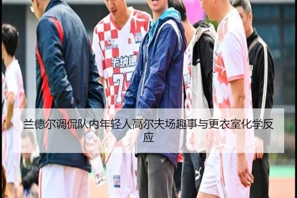兰德尔调侃队内年轻人高尔夫场趣事与更衣室化学反应 | kaiyun